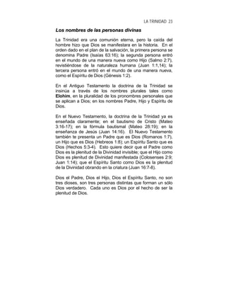LA TRINIDAD 23
LLooss nnoommbbrreess ddee llaass ppeerrssoonnaass ddiivviinnaass
La Trinidad era una comunión eterna, pero la caída del
hombre hizo que Dios se manifestara en la historia. En el
orden dado en el plan de la salvación, la primera persona se
denomina Padre (Isaías 63:16); la segunda persona entró
en el mundo de una manera nueva como Hijo (Salmo 2:7),
revistiéndose de la naturaleza humana (Juan 1:1,14); la
tercera persona entró en el mundo de una manera nueva,
como el Espíritu de Dios (Génesis 1:2).
En el Antiguo Testamento la doctrina de la Trinidad se
insinúa a través de los nombres plurales tales como
Elohim, en la pluralidad de los pronombres personales que
se aplican a Dios; en los nombres Padre, Hijo y Espíritu de
Dios.
En el Nuevo Testamento, la doctrina de la Trinidad ya es
enseñada claramente; en el bautismo de Cristo (Mateo
3:16-17); en la fórmula bautismal (Mateo 28:19); en la
enseñanza de Jesús (Juan 14:16). El Nuevo Testamento
también te presenta un Padre que es Dios (Romanos 1:7),
un Hijo que es Dios (Hebreos 1:8); un Espíritu Santo que es
Dios (Hechos 5:3-4). Esto quiere decir que el Padre como
Dios es la plenitud de la Divinidad invisible; que el Hijo como
Dios es plenitud de Divinidad manifestada (Colosenses 2:9;
Juan 1:14); que el Espíritu Santo como Dios es la plenitud
de la Divinidad obrando en la criatura (Juan 16:7-8).
Dios el Padre, Dios el Hijo, Dios el Espíritu Santo, no son
tres dioses, son tres personas distintas que forman un sólo
Dios verdadero. Cada uno es Dios por el hecho de ser la
plenitud de Dios.
 