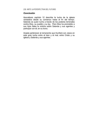 230 ANTE LA PERSPECTIVA DEL FUTURO
CCoonncclluussiióónn
Apocalipsis capítulo 12 describe la lucha de la iglesia
verdadera desde su comienzo hasta el fin del tiempo.
Satanás es quien lucha a través de los poderes terrenales
contra Dios, su pueblo y su ley. Pero Dios ha prometido a
sus hijos fieles la victoria sobre Satanás y sus agentes y
participar con él, en su trono.
Acepta pertenecer al remanente que triunfará con Jesús en
esta gran lucha entre el bien y el mal, entre Cristo y su
iglesia y Satanás y sus agentes.
 