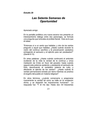 231
EEssttuuddiioo 2299
LLaass SSeetteennttaa SSeemmaannaass ddee
OOppoorrttuunniiddaadd
Apreciado amigo:
En la pantalla profética una nueva escena nos presenta un
interesantísimo diálogo entre dos personajes, se formula
una pregunta que torturaba al profeta Daniel. Esto es lo que
él relata:
"Entonces oí a un santo que hablaba; y otro de los santos
preguntó a aquel que hablaba: ¿Hasta cuándo durarán la
visión del continuo sacrificio y la prevaricación asoladora
entregando el santuario y el ejército para ser pisoteados?”
(Daniel 8:13)
En otras palabras: ¿Hasta cuándo continuará el anticristo
ocultando de la vista la verdad de la continua y única
mediación de Cristo en favor del pecador; hasta cuándo
seguirá esta potencia asolando y pisoteando el santuario de
Dios, desvirtuando el verdadero sistema de culto, y
afectando al ejército de los santos? ¿Hasta cuándo la
verdad permanecerá echada por tierra mientras se practica
el engaño del pueblo en materia religiosa?
En otros términos, ¿cuándo comenzaría a pregonarse
nuevamente la verdad tal como se halla en la revelación
divina, y se disiparán las imposiciones humanas? La
respuesta fue: "Y él me dijo: Hasta dos mil trescientas
 
