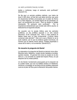 232 ANTE LA PERSPECTIVA DEL FUTURO
tardes y mañanas; luego el santuario será purificado"
(Daniel 8:14).
Se fija aquí un período profético definido, que había de
durar 2.300 años, al final del cual debía terminar esa serie
de situaciones terribles provocadas por el poder de Roma
en su fase religiosa, y la verdad dejaría de ser pisoteada, es
decir, se proclamaría de nuevo. Pero se añade un detalle
interesante: "El santuario será purificado". Por la
importancia extraordinaria que reviste este último asunto, le
dedicaremos el siguiente estudio.
De acuerdo con la escala bíblica para los períodos
proféticos, un día profético equivale a un año natural
(Números 14:34; Ezequiel 4:6) Pero a esta profecía le
faltaba hasta aquí un dato fundamental: ¿Cuándo debía
comenzar este período? Esto es lo que a Daniel no se le
pudo explicar, por lo que la profecía quedó inconclusa, de
manera que el vidente mismo afirmó: "Estaba espantado a
causa de la visión y no la entendía" (Daniel 8:27).
SSee rreessuueellvvee llaa pprreegguunnttaa ddee DDaanniieell
La respuesta a la pregunta de Daniel se demoró once años.
Mientras tanto, Babilonia, ciudad donde habitaba el profeta,
cambió mandos. El general Ciro toma la ciudad en el año
539 a.C. y la convierte en capital del Imperio Persa, el cual
adquiere así la unidad política.
Un día Daniel, hondamente preocupado por la situación de
su pueblo Israel, que aún se hallaba esclavo en Babilonia,
comenzó a investigar en los libros de los profetas anteriores
cual era el plan de Dios para la liberación del pueblo hebreo.
 