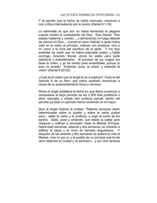 LAS SETENTA SEMANAS DE OPORTUNIDAD 233
Y al percibir que la fecha se había acercado, comenzó a
orar a Dios intercediendo por la nación (Daniel 9:1-19).
Lo admirable es que aún no había terminado la plegaria
cuando recibió la contestación de Dios. Dice Daniel: "Aún
estaba hablando y orando..., y derramando mi ruego delante
de Jehová mi Dios..., cuando el varón Gabriel, a quien había
visto en la visión al principio, volando con presteza, vino a
mí como a la hora del sacrificio de la tarde. Y me hizo
entender (la visión que no había entendido antes), y habló
conmigo, diciendo: Daniel, ahora he salido para darte
sabiduría y entendimiento. Al principio de tus ruegos fue
dada la orden, y yo he venido para enseñártela, porque tú
eres mi amado. Entiende, pues, la orden, y entiende la
visión" (Daniel 9:20-23).
¿Cuál es la visión que el ángel le va a explicar? Pues la del
capítulo 8 de su libro, que había quedado inconclusa a
causa de su quebrantamiento físico y nervioso.
Ahora el ángel establece la fecha en que debía comenzar a
computarse el largo período de los 2.300 días proféticos o
años naturales y añade otra profecía parcial, dentro del
período ya dado un período menor contenido en el mayor.
Dice el ángel Gabriel al profeta: "Setenta semanas están
determinadas sobre tu pueblo y sobre la santa ciudad
para... sellar la visión y la profecía, y ungir al santo de los
santos. Sabe, pues y entiende, que desde la salida para
restaurar y edificar a Jerusalén hasta el Mesías Príncipe,
habrá siete semanas, sesenta y dos semanas; se volverán a
edificar la plaza y el muro en tiempos angustiosos. Y
después de las sesenta y dos semanas se quitará la vida al
Mesías, mas no por sí; y el pueblo de un príncipe que ha de
venir destruirá la ciudad y el santuario... y por otra semana
 
