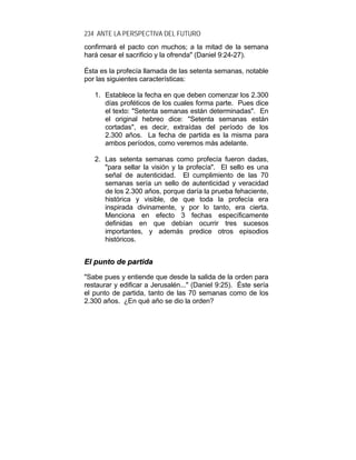 234 ANTE LA PERSPECTIVA DEL FUTURO
confirmará el pacto con muchos; a la mitad de la semana
hará cesar el sacrificio y la ofrenda" (Daniel 9:24-27).
Ésta es la profecía llamada de las setenta semanas, notable
por las siguientes características:
1. Establece la fecha en que deben comenzar los 2.300
días proféticos de los cuales forma parte. Pues dice
el texto: "Setenta semanas están determinadas". En
el original hebreo dice: "Setenta semanas están
cortadas", es decir, extraídas del período de los
2.300 años. La fecha de partida es la misma para
ambos períodos, como veremos más adelante.
2. Las setenta semanas como profecía fueron dadas,
"para sellar la visión y la profecía". El sello es una
señal de autenticidad. El cumplimiento de las 70
semanas sería un sello de autenticidad y veracidad
de los 2.300 años, porque daría la prueba fehaciente,
histórica y visible, de que toda la profecía era
inspirada divinamente, y por lo tanto, era cierta.
Menciona en efecto 3 fechas específicamente
definidas en que debían ocurrir tres sucesos
importantes, y además predice otros episodios
históricos.
EEll ppuunnttoo ddee ppaarrttiiddaa
"Sabe pues y entiende que desde la salida de la orden para
restaurar y edificar a Jerusalén..." (Daniel 9:25). Éste sería
el punto de partida, tanto de las 70 semanas como de los
2.300 años. ¿En qué año se dio la orden?
 