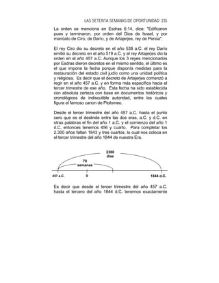 LAS SETENTA SEMANAS DE OPORTUNIDAD 235
La orden se menciona en Esdras 6:14, dice: "Edificaron
pues y terminaron, por orden del Dios de Israel, y por
mandato de Ciro, de Darío, y de Artajerjes, rey de Persia".
El rey Ciro dio su decreto en el año 538 a.C. el rey Darío
emitió su decreto en el año 519 a.C. y el rey Artajerjes dio la
orden en el año 457 a.C. Aunque los 3 reyes mencionados
por Esdras dieron decretos en el mismo sentido, el último es
el que impone la fecha porque disponía medidas para la
restauración del estado civil judío como una unidad política
y religiosa. Es decir que el decreto de Artajerjes comenzó a
regir en el año 457 a.C. y en forma más específica hacia el
tercer trimestre de ese año. Esta fecha ha sido establecida
con absoluta certeza con base en documentos históricos y
cronológicos de indiscutible autoridad, entre los cuales
figura el famoso canon de Ptolomeo.
Desde el tercer trimestre del año 457 a.C. hasta el punto
cero que es el deslinde entre las dos eras, a.C. y d.C. en
otras palabras el fin del año 1 a.C. y el comienzo del año 1
d.C. entonces tenemos 456 y cuarto. Para completar los
2.300 años faltan 1843 y tres cuartos, lo cual nos coloca en
el tercer trimestre del año 1844 de nuestra Era.
Es decir que desde el tercer trimestre del año 457 a.C.
hasta el tercero del año 1844 d.C. tenemos exactamente
0 1844 d.C.457 a.C.
2300
días
70
semanas
 