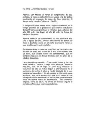 238 ANTE LA PERSPECTIVA DEL FUTURO
Además San Marcos al narrar el cumplimiento de esta
profecía, lo hace en estos términos: "Jesús vino de Galilea
predicando el evangelio del reino de Dios, diciendo: El
tiempo se ha cumplido" (Marcos 1:14-15).
El tiempo al cual se refiere Jesús, según San Marcos, es el
tiempo profético de la predicción que estamos estudiando
de las 69 semanas proféticas o 483 años que partiendo del
año 457 a.C. nos llevan al año 27 d.C., la fecha del
bautismo de Jesús.
Pero la precisión del cumplimiento no sólo abarca el año,
sino la época del año. Porque el bautismo del Señor por
Juan el Bautista ocurrió en el otoño (hemisferio norte), o
sea, en el tercer trimestre del año.
Se observará que, a pesar de que Cristo fue bautizado a los
30 años de edad, eso ocurrió en el año 27 de nuestra Era.
Es decir, que parece haber un contrasentido, que no
coinciden los años de la Era Cristiana con los años de la
edad de Jesucristo.
La explicación es sencilla. Cristo nació 3 años y fracción
antes de la Era Cristiana, o mejor dicho, el monje Dionisio el
Pequeño, que en el siglo VI (año 532) introdujo la
costumbre de citar las fechas según la Era Cristiana, fijó el
comienzo de su Era 3 años y medio después de lo que
hubiera correspondido, y de allí procede la diferencia a que
aludimos. Más tarde se descubrió este error, pese a lo cual
se dejó la misma denominación de los años para no alterar
todas las fechas hasta allí establecidas. Esta diferencia
empero, como es obvio, no afecta en manera alguna el
período profético que estamos estudiando.
 