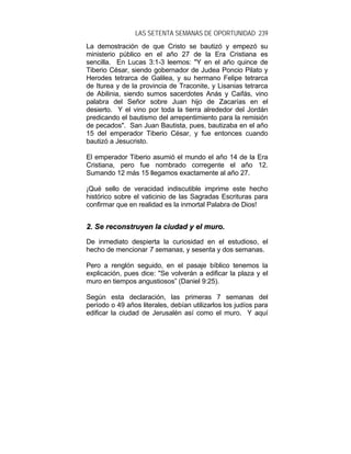 LAS SETENTA SEMANAS DE OPORTUNIDAD 239
La demostración de que Cristo se bautizó y empezó su
ministerio público en el año 27 de la Era Cristiana es
sencilla. En Lucas 3:1-3 leemos: "Y en el año quince de
Tiberio César, siendo gobernador de Judea Poncio Pilato y
Herodes tetrarca de Galilea, y su hermano Felipe tetrarca
de Iturea y de la provincia de Traconite, y Lisanias tetrarca
de Abilinia, siendo sumos sacerdotes Anás y Caifás, vino
palabra del Señor sobre Juan hijo de Zacarías en el
desierto. Y el vino por toda la tierra alrededor del Jordán
predicando el bautismo del arrepentimiento para la remisión
de pecados". San Juan Bautista, pues, bautizaba en el año
15 del emperador Tiberio César, y fue entonces cuando
bautizó a Jesucristo.
El emperador Tiberio asumió el mundo el año 14 de la Era
Cristiana, pero fue nombrado corregente el año 12.
Sumando 12 más 15 llegamos exactamente al año 27.
¡Qué sello de veracidad indiscutible imprime este hecho
histórico sobre el vaticinio de las Sagradas Escrituras para
confirmar que en realidad es la inmortal Palabra de Dios!
22.. SSee rreeccoonnssttrruuyyeenn llaa cciiuuddaadd yy eell mmuurroo..
De inmediato despierta la curiosidad en el estudioso, el
hecho de mencionar 7 semanas, y sesenta y dos semanas.
Pero a renglón seguido, en el pasaje bíblico tenemos la
explicación, pues dice: "Se volverán a edificar la plaza y el
muro en tiempos angustiosos” (Daniel 9:25).
Según esta declaración, las primeras 7 semanas del
período o 49 años literales, debían utilizarlos los judíos para
edificar la ciudad de Jerusalén así como el muro. Y aquí
 