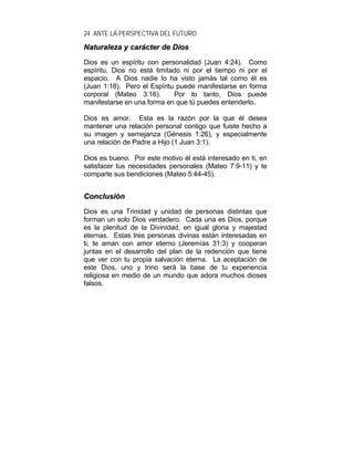 24 ANTE LA PERSPECTIVA DEL FUTURO
NNaattuurraalleezzaa yy ccaarráácctteerr ddee DDiiooss
Dios es un espíritu con personalidad (Juan 4:24). Como
espíritu, Dios no está limitado ni por el tiempo ni por el
espacio. A Dios nadie lo ha visto jamás tal como él es
(Juan 1:18). Pero el Espíritu puede manifestarse en forma
corporal (Mateo 3:16). Por lo tanto, Dios puede
manifestarse en una forma en que tú puedes entenderlo.
Dios es amor. Esta es la razón por la que él desea
mantener una relación personal contigo que fuiste hecho a
su imagen y semejanza (Génesis 1:26), y especialmente
una relación de Padre a Hijo (1 Juan 3:1).
Dios es bueno. Por este motivo él está interesado en ti, en
satisfacer tus necesidades personales (Mateo 7:9-11) y te
comparte sus bendiciones (Mateo 5:44-45).
CCoonncclluussiióónn
Dios es una Trinidad y unidad de personas distintas que
forman un solo Dios verdadero. Cada una es Dios, porque
es la plenitud de la Divinidad, en igual gloria y majestad
eternas. Estas tres personas divinas están interesadas en
ti, te aman con amor eterno (Jeremías 31:3) y cooperan
juntas en el desarrollo del plan de la redención que tiene
que ver con tu propia salvación eterna. La aceptación de
este Dios, uno y trino será la base de tu experiencia
religiosa en medio de un mundo que adora muchos dioses
falsos.
 