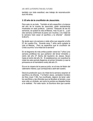 240 ANTE LA PERSPECTIVA DEL FUTURO
también con toda exactitud, ese trabajo de reconstrucción
duró 49 años.
33.. EEll aaññoo ddee llaa ccrruucciiffiixxiióónn ddee JJeessuuccrriissttoo..
Pero esto no es todo. También el año específico y la época
del año de la muerte de Jesucristo, están exactamente
mostrados en esta profecía. Leemos: "Después de las 62
semanas, se quitará la vida al Mesías, mas no por sí... y por
otra semana confirmará el pacto con muchos; a la mitad de
la semana hará cesar el sacrificio y la ofrenda" (Daniel
9:26-27).
Se alude aquí a la semana o siete años que seguirán al año
27 de nuestra Era. Durante esos 7 años sería quitada la
vida al Mesías. Pero se especifica que la crucifixión de
Cristo ocurriría "a la mitad de la semana"
En el diagrama de más arriba pueden verse los 7 años (una
semana profética) los que partieron del tercer trimestre u
otoño del año 27 (fecha del bautismo de Jesús), llevan
hasta el otoño del año 34. Si establecemos con exactitud la
mitad de este período llegamos al primer trimestre (o sea la
primavera en el hemisferio norte) del año 31.
Era en la víspera de la pascua judía, en el mes de Nisán del
calendario hebreo, que corresponde a abril del nuestro.
Decía la predicción que a la mitad de la semana cesarían el
sacrificio y la ofrenda. Y el Señor Jesús, verdadero Cordero
de Dios (Juan 1:36), fue crucificado, dejaron de tener valor
los sacrificios y las ofrendas que se llevaban al templo y que
eran sólo un símbolo, así como la sombra se disipaba frente
a la realidad. Por esta razón, la Escritura dice que cuando
 
