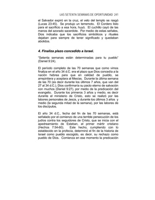 LAS SETENTA SEMANAS DE OPORTUNIDAD 241
el Salvador expiró en la cruz, el velo del templo se rasgó
(Lucas 23:45). Se produjo un terremoto. El Cordero listo
para el sacrificio a esa hora, huyó. El cuchillo cayó de las
manos del azorado sacerdote. Por medio de estas señales,
Dios indicaba que los sacrificios simbólicos y rituales
dejaban para siempre de tener significado y quedaban
abolidos.
44.. FFiinnaalliizzaa ppllaazzoo ccoonncceeddiiddoo aa IIssrraaeell..
“Setenta semanas están determinadas para tu pueblo”
(Daniel 9:24).
El período completo de las 70 semanas que como vimos
finaliza en el año 34 d.C. era el plazo que Dios concedía a la
nación hebrea para que en calidad de pueblo, se
arrepintiera y aceptara al Mesías. Durante la última semana
de las 70 (es decir durante los últimos 7 años, que van del
27 al 34 d.C.), Dios confirmaría su pacto eterno de salvación
con muchos (Daniel 9:27), por medio de la predicación del
evangelio. Durante los primeros 3 años y medio, es decir
durante el ministerio de Cristo, esto se realizó por las
labores personales de Jesús, y durante los últimos 3 años y
medio (la segunda mitad de la semana), por las labores de
los discípulos.
El año 34 d.C., fecha del fin de las 70 semanas, está
señalado por el comienzo de una terrible persecución de los
judíos contra los seguidores de Cristo, que se inicia con el
apedreamiento de Esteban, el primer mártir cristiano
(Hechos 7:54-60). Este hecho, cumpliendo con lo
establecido en la profecía, determinó el fin de la historia de
Israel como pueblo escogido, es decir, su rechazo como
pueblo de Dios. Comienza en ese momento la predicación
 