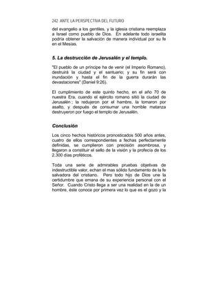 242 ANTE LA PERSPECTIVA DEL FUTURO
del evangelio a los gentiles, y la iglesia cristiana reemplaza
a Israel como pueblo de Dios. En adelante todo israelita
podría obtener la salvación de manera individual por su fe
en el Mesías.
55.. LLaa ddeessttrruucccciióónn ddee JJeerruussaalléénn yy eell tteemmpplloo..
"El pueblo de un príncipe ha de venir (el Imperio Romano),
destruirá la ciudad y el santuario; y su fin será con
inundación y hasta el fin de la guerra durarán las
devastaciones" (Daniel 9:26).
El cumplimiento de este quinto hecho, en el año 70 de
nuestra Era, cuando el ejército romano sitió la ciudad de
Jerusalén ; la redujeron por el hambre, la tomaron por
asalto, y después de consumar una horrible matanza
destruyeron por fuego el templo de Jerusalén.
CCoonncclluussiióónn
Los cinco hechos históricos pronosticados 500 años antes,
cuatro de ellos correspondientes a fechas perfectamente
definidas, se cumplieron con precisión asombrosa, y
llegaron a constituir el sello de la visión y la profecía de los
2.300 días proféticos.
Toda una serie de admirables pruebas objetivas de
indestructible valor, echan el mas sólido fundamento de la fe
salvadora del cristiano. Pero todo hijo de Dios une la
certidumbre que emana de su experiencia personal con el
Señor. Cuando Cristo llega a ser una realidad en la de un
hombre, éste conoce por primera vez lo que es el gozo y la
 