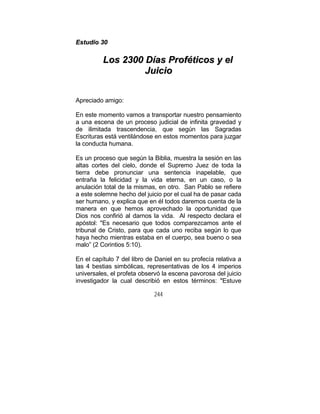 244
EEssttuuddiioo 3300
LLooss 22330000 DDííaass PPrrooffééttiiccooss yy eell
JJuuiicciioo
Apreciado amigo:
En este momento vamos a transportar nuestro pensamiento
a una escena de un proceso judicial de infinita gravedad y
de ilimitada trascendencia, que según las Sagradas
Escrituras está ventilándose en estos momentos para juzgar
la conducta humana.
Es un proceso que según la Biblia, muestra la sesión en las
altas cortes del cielo, donde el Supremo Juez de toda la
tierra debe pronunciar una sentencia inapelable, que
entraña la felicidad y la vida eterna, en un caso, o la
anulación total de la mismas, en otro. San Pablo se refiere
a este solemne hecho del juicio por el cual ha de pasar cada
ser humano, y explica que en él todos daremos cuenta de la
manera en que hemos aprovechado la oportunidad que
Dios nos confirió al darnos la vida. Al respecto declara el
apóstol: "Es necesario que todos comparezcamos ante el
tribunal de Cristo, para que cada uno reciba según lo que
haya hecho mientras estaba en el cuerpo, sea bueno o sea
malo” (2 Corintios 5:10).
En el capítulo 7 del libro de Daniel en su profecía relativa a
las 4 bestias simbólicas, representativas de los 4 imperios
universales, el profeta observó la escena pavorosa del juicio
investigador la cual describió en estos términos: "Estuve
 
