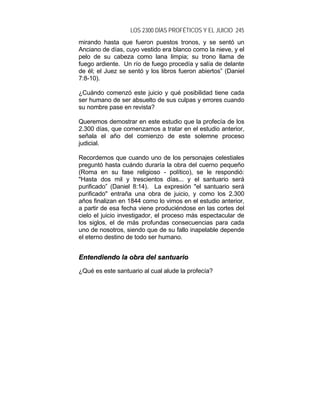 LOS 2300 DÍAS PROFÉTICOS Y EL JUICIO 245
mirando hasta que fueron puestos tronos, y se sentó un
Anciano de días, cuyo vestido era blanco como la nieve, y el
pelo de su cabeza como lana limpia; su trono llama de
fuego ardiente. Un río de fuego procedía y salía de delante
de él; el Juez se sentó y los libros fueron abiertos” (Daniel
7:8-10).
¿Cuándo comenzó este juicio y qué posibilidad tiene cada
ser humano de ser absuelto de sus culpas y errores cuando
su nombre pase en revista?
Queremos demostrar en este estudio que la profecía de los
2.300 días, que comenzamos a tratar en el estudio anterior,
señala el año del comienzo de este solemne proceso
judicial.
Recordemos que cuando uno de los personajes celestiales
preguntó hasta cuándo duraría la obra del cuerno pequeño
(Roma en su fase religioso - político), se le respondió:
"Hasta dos mil y trescientos días... y el santuario será
purificado” (Daniel 8:14). La expresión "el santuario será
purificado" entraña una obra de juicio, y como los 2.300
años finalizan en 1844 como lo vimos en el estudio anterior,
a partir de esa fecha viene produciéndose en las cortes del
cielo el juicio investigador, el proceso más espectacular de
los siglos, el de más profundas consecuencias para cada
uno de nosotros, siendo que de su fallo inapelable depende
el eterno destino de todo ser humano.
EEnntteennddiieennddoo llaa oobbrraa ddeell ssaannttuuaarriioo
¿Qué es este santuario al cual alude la profecía?
 