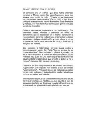 246 ANTE LA PERSPECTIVA DEL FUTURO
El santuario era un edificio que Dios había ordenado
construir a Moisés según las especificaciones, para que
sirviera como centro de culto. "Y harán un santuario para
mí y habitaré en medio de ellos" (Éxodo 25:8), lo dijo. Era al
principio un tabernáculo hecho de madera, ricos cortinados
y metales, que más tarde fue reemplazado por el suntuoso
templo de Jerusalén.
Sobre el santuario se proyectaba la cruz del Calvario. Sus
diferentes partes, muebles y utensilios así como las
ceremonias que se realizaban en el mismo, constituían la
representación concreta y objetiva de importantes verdades
espirituales relativas a la salvación, y todas ellas a la obra y
la misión de Jesús como salvador del pecado, intercesor y
abogado del hombre.
Ese santuario o tabernáculo terrenal, cuyas partes y
ceremonias eran según San Pablo "figura y sombra de las
cosas celestiales", fue construido "conforme al modelo" que
se le había mostrado a Moisés en el monte (Éxodo 25:40;
Hebreos 8:5), pues era una pobre copia "del santuario y de
aquel verdadero tabernáculo que levantó el Señor, y no el
hombre" (Hebreos 8:2), es decir, el del cielo.
Constaba de dos compartimentos: el primero denominado
"lugar santo", y el segundo, más interno, al que se llamaba
"lugar santísimo". Ambas divisiones se hallaban separadas
por un regio cortinado, y todo el edificio estaba rodeado por
un extenso patio o atrio exterior.
El simbolismo espiritual de cada detalle del santuario resulta
del mayor interés para nosotros, porque apunta al plan de
salvación diseñado por Dios para rescatar al hombre de su
actual condición y brindarle la vida y la felicidad eternas.
 