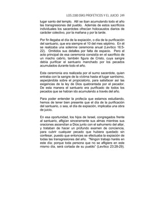 LOS 2300 DÍAS PROFÉTICOS Y EL JUICIO 249
lugar santo del templo. Allí se iban acumulando todo el año
las transgresiones del pueblo. Además de estos sacrificios
individuales los sacerdotes ofrecían holocaustos diarios de
carácter colectivo, por la mañana y por la tarde.
Por fin llegaba el día de la expiación, o día de la purificación
del santuario, que era siempre el 10 del mes séptimo. En él
se realizaba una solemne ceremonia anual (Levítico 16:5-
22). Omitidos sus detalles por falta de espacio. Pero el
acto principal de esa ceremonia consistía en el sacrificio de
un macho cabrío, también figura de Cristo, cuya sangre
debía purificar el santuario manchado por los pecados
acumulados durante todo el año.
Esta ceremonia era realizada por el sumo sacerdote, quien
entraba con la sangre de la víctima hasta el lugar santísimo,
asperjándola sobre el propiciatorio, para satisfacer así las
exigencias de la ley de Dios quebrantada por el pecador.
De esta manera el santuario era purificado de todos los
pecados que se habían ido acumulando a través del año.
Para poder entender la profecía que estamos estudiando,
hemos de tener bien presente que el día de la purificación
del santuario, o sea, el día de expiación, implicaba una obra
de juicio.
En esa oportunidad, los hijos de Israel, congregados frente
al santuario, afligían sinceramente sus almas mientras sus
oraciones ascendían a Dios junto con el sahumerio del altar,
y trataban de hacer un profundo examen de conciencia,
para cubrir cualquier pecado que hubiera quedado sin
confesar, puesto que entonces se efectuaba la expiación de
todas las transgresiones del año. "Ningún trabajo haréis en
este día; porque toda persona que no se afligiere en este
mismo día, será cortada de su pueblo” (Levítico 23:28-29).
 