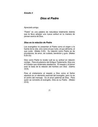 25
EEssttuuddiioo 33
DDiiooss eell PPaaddrree
Apreciado amigo:
“Padre” es una palabra de naturaleza totalmente distinta
que te lleva adoptar una nueva actitud en tu manera de
pensar acerca de Dios.
DDiiooss eenn llaa rreellaacciióónn ddee PPaaddrree
Los evangelios no presentan al Padre como el origen o la
fuente de la vida, sino como el que nutre, el que alimenta, el
que cuida (Mateo 5:45). Su relación como Padre es de
providencia, de amor, de cuidado, bendición y guía (Mateo
6:25-33)
Dios como Padre te revela cuál es su actitud en relación
contigo. Para el judaísmo del Antiguo Testamento, Dios era
el Creador que reclamaba obediencia. El respeto y el temor
eran la base de la relación del hombre con Dios (Salmo
33:8).
Para el cristianismo el respeto a Dios como el Señor
absoluto es un elemento esencial del evangelio, pero no es
el centro del mensaje. Es el amor paternal de Dios. Para
quien se convierte al evangelio, Dios es su Padre. (Mateo
23:9).
 