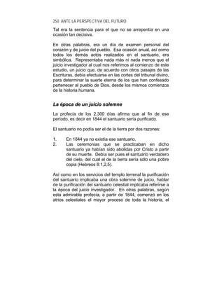 250 ANTE LA PERSPECTIVA DEL FUTURO
Tal era la sentencia para el que no se arrepentía en una
ocasión tan decisiva.
En otras palabras, era un día de examen personal del
corazón y de juicio del pueblo. Esa ocasión anual, así como
todos los demás actos realizados en el santuario, era
simbólica. Representaba nada más ni nada menos que el
juicio investigador al cual nos referimos al comienzo de este
estudio, un juicio que, de acuerdo con otros pasajes de las
Escrituras, debía efectuarse en las cortes del tribunal divino,
para determinar la suerte eterna de los que han confesado
pertenecer al pueblo de Dios, desde los mismos comienzos
de la historia humana.
LLaa ééppooccaa ddee uunn jjuuiicciioo ssoolleemmnnee
La profecía de los 2.300 días afirma que al fin de ese
período, es decir en 1844 el santuario sería purificado.
El santuario no podía ser el de la tierra por dos razones:
1. En 1844 ya no existía ese santuario.
2. Las ceremonias que se practicaban en dicho
santuario ya habían sido abolidas por Cristo a partir
de su muerte. Debía ser pues el santuario verdadero
del cielo, del cual el de la tierra sería sólo una pobre
copia (Hebreos 8:1,2,5).
Así como en los servicios del templo terrenal la purificación
del santuario implicaba una obra solemne de juicio, hablar
de la purificación del santuario celestial implicaba referirse a
la época del juicio investigador. En otras palabras, según
esta admirable profecía, a partir de 1844, comenzó en los
atrios celestiales el mayor proceso de toda la historia, el
 