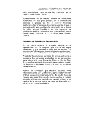 LOS 2300 DÍAS PROFÉTICOS Y EL JUICIO 251
juicio investigador, cuya escena fue observada por el
profeta Daniel (Daniel 7:9-10).
Fundamentada en el estudio anterior la certidumbre
matemática de esa gran profecía, en el cumplimiento
pasmoso y preciso de los 5 sucesos históricos
oportunamente mencionados, tenemos la garantía de que el
acontecimiento que constituye la culminación de la época
del juicio, aunque invisible a los ojos humanos, es
igualmente verídico y constituye una gran realidad que el
mundo debe confrontar, y por lo tanto, debe también
conocer.
UUnnaa oobbrraa ddee iinntteerrcceessiióónn iinnssuussttiittuuiibbllee
En los juicios terrenos el acusador siempre acude
representado por un abogado que conoce las reglas
procesales, y que defiende el caso ante el tribunal. Lo
propio ocurre en este juicio, el más importante de la historia.
Al estudiar los diferentes servicios del templo, así como al
considerar los elementos empleados en las ceremonias,
surge siempre la noble figura de Cristo, el Hijo de Dios.
Todo sacrificio y toda víctima ofrecidos eran sólo un símbolo
del Salvador, la verdadera víctima que murió por el rescate
de la humanidad.
Además los sacerdotes que oficiaban actuando como
intercesores entre Dios y el hombre, representaban también
a Cristo aunque muy imperfectamente. En efecto, Jesús es
nuestro gran sacerdote, nuestro sumo pontífice y nuestro
abogado, el único que merced a su carácter divino y a los
méritos de su sangre vertida es capaz de interceder con
eficiencia por nosotros ante Dios.
 