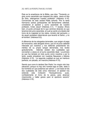 252 ANTE LA PERSPECTIVA DEL FUTURO
Ésta es la enseñanza de la Biblia, que dice: "Teniendo un
gran sumo sacerdote que traspasó los cielos, Jesús el Hijo
de Dios, retengamos nuestra profesión" (Hebreos 4:14).
Convencido de esta verdad Pablo exhorta: "Por lo tanto
hermanos santos participantes del llamamiento celestial,
considerad al apóstol y sumo sacerdote de nuestra
profesión, Cristo Jesús" (Hebreos 3:1). Y recalca: Ahora
bien, el punto principal de lo que venimos diciendo es que
tenemos tal sumo sacerdote, el cual se sentó a la diestra del
trono de la majestad en los cielos, ministro del santuario, y
de aquel verdadero tabernáculo que levantó el Señor, y no
el hombre” (Hebreos 8:2).
A diferencia de los abogados terrenales, que exigen el pago
de honorarios, este abogado divino, que en el juicio celestial
intercede por nosotros y nos defiende presentando los
méritos de su propia sangre derramada, nos recibe
gratuitamente. Además existen dos cualidades que
convierten a Jesús en el sumo sacerdote ideal. La primera
es que fue tentado en todo punto como nosotros y por lo
tanto, puede simpatizar con nuestras flaquezas y dolores
(Hebreos 4:15). La segunda cualidad es que se mantuvo
perfecto, sin pecado, sin mancha (Hebreos 4:15).
Siendo que como lo declara San Pedro "en ningún otro hay
salvación; porque no hay otro nombre bajo el cielo, dado a
los hombres en que podamos ser salvos", y con base en las
dos cualidades de este único intercesor, el apóstol nos
extiende esta invitación: "Acerquémonos, pues,
confiadamente al trono de la gracia, para alcanzar
misericordia y hallar gracia para el oportuno socorro”
(Hebreos 4:16).
 