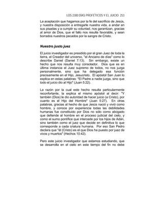 LOS 2300 DÍAS PROFÉTICOS Y EL JUICIO 253
La aceptación que hagamos por la fe del sacrificio de Jesús,
y nuestra disposición a entregarle nuestra vida, a andar en
sus pisadas y a cumplir su voluntad, nos garantizan, gracias
al amor de Dios, que el fallo nos resulte favorable, y sean
borrados nuestros pecados por la sangre de Cristo.
NNuueessttrroo jjuussttoo jjuueezz
El juicio investigador es presidido por el gran Juez de toda la
tierra, el Creador del universo, "el Anciano de días" como lo
describe Daniel (Daniel 7:13). Sin embargo, existe un
hecho que nos resulta muy consolador. Dios que es en
última instancia el Juez supremo de todos, no nos juzga
personalmente, sino que ha delegado esa función
precisamente en el Hijo, Jesucristo. El apóstol San Juan lo
explica en estas palabras: "El Padre a nadie juzga, sino que
todo el juicio dio al Hijo" (Juan 5:22).
La razón por la cual este hecho resulta particularmente
reconfortante, la explica el mismo apóstol al decir: "Y
también (Dios) le dio autoridad de hacer juicio (a Cristo), por
cuanto es el Hijo del Hombre" (Juan 5:27). En otras
palabras, gracias al hecho de que Jesús nació y vivió como
hombre, y conoce por experiencia todas las debilidades
humanas fue constituido por Dios no sólo como abogado
que defiende al hombre en el proceso judicial del cielo, y
como el sumo pontífice que intercede por los hijos de Adán,
sino también como el juez que decide en definitiva lo que
corresponde a cada criatura humana. Por eso San Pedro
declara que "él (Cristo) es el que Dios ha puesto por juez de
vivos y muertos" (Hechos 10:42).
Pero este juicio investigador que estamos estudiando, que
se desarrolla en el cielo en este tiempo del fin no debe
 