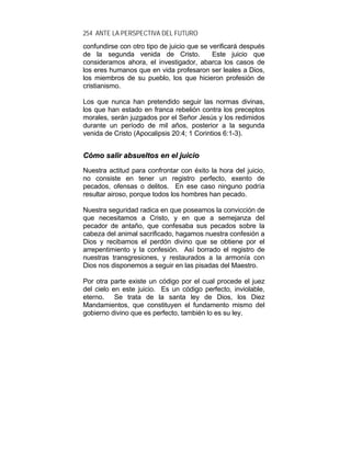 254 ANTE LA PERSPECTIVA DEL FUTURO
confundirse con otro tipo de juicio que se verificará después
de la segunda venida de Cristo. Este juicio que
consideramos ahora, el investigador, abarca los casos de
los eres humanos que en vida profesaron ser leales a Dios,
los miembros de su pueblo, los que hicieron profesión de
cristianismo.
Los que nunca han pretendido seguir las normas divinas,
los que han estado en franca rebelión contra los preceptos
morales, serán juzgados por el Señor Jesús y los redimidos
durante un período de mil años, posterior a la segunda
venida de Cristo (Apocalipsis 20:4; 1 Corintios 6:1-3).
CCóómmoo ssaalliirr aabbssuueellttooss eenn eell jjuuiicciioo
Nuestra actitud para confrontar con éxito la hora del juicio,
no consiste en tener un registro perfecto, exento de
pecados, ofensas o delitos. En ese caso ninguno podría
resultar airoso, porque todos los hombres han pecado.
Nuestra seguridad radica en que poseamos la convicción de
que necesitamos a Cristo, y en que a semejanza del
pecador de antaño, que confesaba sus pecados sobre la
cabeza del animal sacrificado, hagamos nuestra confesión a
Dios y recibamos el perdón divino que se obtiene por el
arrepentimiento y la confesión. Así borrado el registro de
nuestras transgresiones, y restaurados a la armonía con
Dios nos disponemos a seguir en las pisadas del Maestro.
Por otra parte existe un código por el cual procede el juez
del cielo en este juicio. Es un código perfecto, inviolable,
eterno. Se trata de la santa ley de Dios, los Diez
Mandamientos, que constituyen el fundamento mismo del
gobierno divino que es perfecto, también lo es su ley.
 