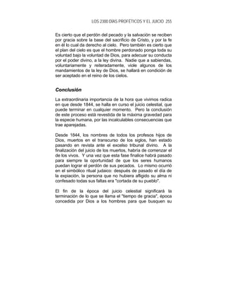 LOS 2300 DÍAS PROFÉTICOS Y EL JUICIO 255
Es cierto que el perdón del pecado y la salvación se reciben
por gracia sobre la base del sacrificio de Cristo, y por la fe
en él lo cual da derecho al cielo. Pero también es cierto que
el plan del cielo es que el hombre perdonado ponga toda su
voluntad bajo la voluntad de Dios, para adecuar su conducta
por el poder divino, a la ley divina. Nadie que a sabiendas,
voluntariamente y reiteradamente, viole algunos de los
mandamientos de la ley de Dios, se hallará en condición de
ser aceptado en el reino de los cielos.
CCoonncclluussiióónn
La extraordinaria importancia de la hora que vivimos radica
en que desde 1844, se halla en curso el juicio celestial, que
puede terminar en cualquier momento. Pero la conclusión
de este proceso está revestida de la máxima gravedad para
la especie humana, por las incalculables consecuencias que
trae aparejadas.
Desde 1844, los nombres de todos los profesos hijos de
Dios, muertos en el transcurso de los siglos, han estado
pasando en revista ante el excelso tribunal divino. A la
finalización del juicio de los muertos, habría de comenzar el
de los vivos. Y una vez que esta fase finalice habrá pasado
para siempre la oportunidad de que los seres humanos
puedan lograr el perdón de sus pecados. Lo mismo ocurrió
en el simbólico ritual judaico: después de pasado el día de
la expiación, la persona que no hubiera afligido su alma ni
confesado todas sus faltas era "cortada de su pueblo".
El fin de la época del juicio celestial significará la
terminación de lo que se llama el "tiempo de gracia", época
concedida por Dios a los hombres para que busquen su
 