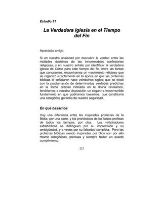 257
EEssttuuddiioo 3311
LLaa VVeerrddaaddeerraa IIgglleessiiaa eenn eell TTiieemmppoo
ddeell FFiinn
Apreciado amigo:
Si en nuestra ansiedad por descubrir la verdad entre las
múltiples doctrinas de las innumerables confesiones
religiosas, y en nuestro anhelo por identificar la verdadera
iglesia de Cristo para este tiempo del fin, entre las tantas
que conocemos, encontramos un movimiento religioso que
se organizó exactamente en la época en que las profecías
bíblicas lo señalaron hace veinticinco siglos; que se inició
con la proclamación de determinadas verdades predichas
en la fecha precisa indicada en la divina revelación,
tendríamos a nuestra disposición un seguro e inconmovible
fundamento en que podríamos basarnos, que constituiría
una categórica garantía de nuestra seguridad.
EEnn qquuéé bbaassaarrnnooss
Hay una diferencia entre las inspiradas profecías de la
Biblia, por una parte, y los pronósticos de los falsos profetas
de todos los tiempos, por otra. Los vaticinadores
extrabíblicos se distinguen por su imprecisión y su
ambigüedad, y a veces por su falsedad completa. Pero las
profecías bíblicas siendo inspiradas por Dios son por ello
mismo categóricas, precisas y siempre hallan un exacto
cumplimiento.
 