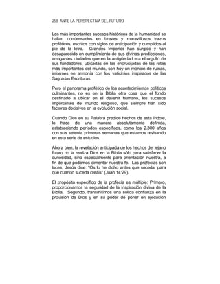 258 ANTE LA PERSPECTIVA DEL FUTURO
Los más importantes sucesos históricos de la humanidad se
hallan condensados en breves y maravillosos trazos
proféticos, escritos con siglos de anticipación y cumplidos al
pie de la letra. Grandes Imperios han surgido y han
desaparecido en cumplimiento de sus divinas predicciones,
arrogantes ciudades que en la antigüedad era el orgullo de
sus fundadores, ubicadas en las encrucijadas de las rutas
más importantes del mundo, son hoy un montón de ruinas,
informes en armonía con los vaticinios inspirados de las
Sagradas Escrituras.
Pero el panorama profético de los acontecimientos políticos
culminantes, no es en la Biblia otra cosa que el fondo
destinado a ubicar en el devenir humano, los sucesos
importantes del mundo religioso, que siempre han sido
factores decisivos en la evolución social.
Cuando Dios en su Palabra predice hechos de esta índole,
lo hace de una manera absolutamente definida,
estableciendo períodos específicos, como los 2.300 años
con sus setenta primeras semanas que estamos revisando
en esta serie de estudios.
Ahora bien, la revelación anticipada de los hechos del lejano
futuro no la realiza Dios en la Biblia sólo para satisfacer la
curiosidad, sino especialmente para orientación nuestra, a
fin de que podamos cimentar nuestra fe. Las profecías son
luces, Jesús dice: "Os lo he dicho antes que suceda, para
que cuando suceda creáis" (Juan 14:29).
El propósito específico de la profecía es múltiple: Primero,
proporcionarnos la seguridad de la inspiración divina de la
Biblia. Segundo, transmitirnos una sólida confianza en la
provisión de Dios y en su poder de poner en ejecución
 