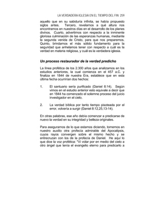 LA VERDADERA IGLESIA EN EL TIEMPO DEL FIN 259
aquello que en su sabiduría infinita, se había propuesto
siglos antes. Tercero, revelarnos a qué altura nos
encontramos en nuestros días en el desarrollo de los planes
divinos. Cuarto, advertirnos con respecto a la inminente
gloriosa culminación de las esperanzas humanas, mediante
la segunda venida de Cristo, para que nos preparemos.
Quinto, brindarnos el más sólido fundamento para la
seguridad que anhelamos tener con respecto a cuál es la
verdad en materia religiosa, y cuál es la verdadera iglesia.
UUnn pprroocceessoo rreessttaauurraaddoorr ddee llaa vveerrddaadd pprreeddiicchhoo
La línea profética de los 2.300 años que analizamos en los
estudios anteriores, la cual comienza en el 457 a.C. y
finaliza en 1844 de nuestra Era, establece que en esta
última fecha ocurrirían dos hechos:
1. El santuario sería purificado (Daniel 8:14). Según
vimos en el estudio anterior esto equivale a decir que
en 1844 ha comenzado el solemne proceso del juicio
investigador en el cielo.
2. La verdad bíblica por tanto tiempo pisoteada por el
error, volvería a surgir (Daniel 8:12,25,13-14).
En otras palabras, ese año debía comenzar a predicarse de
nuevo la verdad en su integridad y belleza originales.
Para asegurarnos de lo que estamos diciendo, tomemos en
nuestro auxilio otra profecía admirable del Apocalipsis,
cuyos rayos convergen sobre el mismo hecho y se
entrecruzan con los de la profecía de Daniel. He aquí lo
que dice la voz profética: "Vi volar por en medio del cielo a
otro ángel que tenía el evangelio eterno para predicarlo a
 