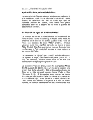 26 ANTE LA PERSPECTIVA DEL FUTURO
AApplliiccaacciióónn ddee llaa ppaatteerrnniiddaadd ddee DDiiooss
La paternidad de Dios es aplicada a quienes se vuelven a él
y le obedecen. Pero nunca a los que la rechazan. Jesús
enseñó la paternidad de Dios no como algo que los
hombres posean en común, sino como una gracia
concedida sólo en la espera de su reino a quienes se
declaren sus súbditos.
LLaa ffiilliiaacciióónn ddee hhiijjooss eenn eell rreeiinnoo ddee DDiiooss
La filiación de hijo es la característica por excelencia del
reino de Dios. "Si no os volvéis y os hacéis como niños, no
entraréis en el reino de los cielos" (Mateo 18:3). Sólo los
niños son capaces de decir “Abba” (Padre). Porque
volverse como niño significa aprender de nuevo a decir
Abba (Padre). Significa aprender de nuevo a depositar toda
confianza en el Padre celestial, regresar al hogar paterno, a
los brazos del Padre.
La conversión del hijo pródigo consistió en hallar el camino
de regreso al hogar, a los brazos del padre (Lucas 15:11-
32). En definitiva, volverse como niños no es más que
abandonarse a la prodigiosa gracia de Dios.
La expresión “hijos de Dios”, según los evangelios (Mateo
5:9,45; Lucas 6:35; 20:36), no es un don de la creación sino
el don final de la salvación. Sólo si tú aceptas el reino de
Dios en tu vida personal, puedes llamar Padre a Dios
(Romanos 8:15). Si lo aceptas ahora mismo, ya, desde
ahora tienes a Dios como Padre, ya, desde ahora estás en
la condición de hijo. "Para fortalecer nuestra confianza en
Dios, Cristo nos enseña a dirigirnos a él con un nuevo
nombre, un nombre entretejido con las asociaciones más
 