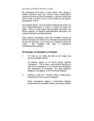 260 ANTE LA PERSPECTIVA DEL FUTURO
los moradores de la tierra, a toda nación, tribu, lengua y
pueblo, diciendo a gran voz: Temed a Dios y dadle gloria,
porque la hora de su juicio ha llegado, y adorad a aquel que
hizo el cielo y la tierra, el mar y las fuentes de las aguas"
(Apocalipsis 14:6-7).
El evangelio eterno, o sea la doctrina poderosa de Cristo, ha
sido fundamentalmente el mismo a través de todos los
siglos. Pero en cada época ese evangelio ha tenido una
tónica especial, un aspecto particularmente adecuado a la
ocasión, llamado la verdad presente.
Esta profecía apocalíptica trata del evangelio durante el
tiempo del juicio y la tónica de su mensaje es precisamente
el anuncio del juicio, y por ende de la segunda venida de
Cristo. Nos resultará más claro si analizamos
ordenadamente el pasaje:
EEll mmeennssaajjee,, eell mmeennssaajjeerroo yy eell ttiieemmppoo
1. "Vi volar por en medio del cielo a otro ángel, que
tenía el evangelio eterno".
La palabra “ángel” en el idioma griego significa
"mensajero". Por lo tanto, esta profecía describe la
obra de un mensajero, o un conjunto de mensajeros
que predicarían el evangelio. En otras palabras,
designa a una iglesia, a un movimiento religioso.
2. Diciendo a alta voz: "Temed a Dios y dadle gloria,
porque la hora de su juicio ha llegado".
Estos mensajeros, iglesia o movimiento religioso
proclamarían el evangelio eterno, pero dando énfasis
 
