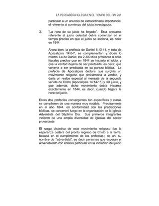 LA VERDADERA IGLESIA EN EL TIEMPO DEL FIN 261
particular a un anuncio de extraordinaria importancia:
el referente al comienzo del juicio investigador.
3. "La hora de su juicio ha llegado". Esta proclama
referente al juicio celestial debía comenzar en el
tiempo preciso en que el juicio se iniciaría, es decir
en 1844.
Ahora bien, la profecía de Daniel 8:13-14, y ésta de
Apocalipsis 14:6-7, se complementan y dicen lo
mismo. La de Daniel, los 2.300 días proféticos o años
literales predice que en 1844 se iniciaría el juicio, y
que la verdad dejaría de ser pisoteada, es decir, que
volvería a ser predicada en su pureza bíblica. La
profecía de Apocalipsis declara que surgiría un
movimiento religioso que proclamaría la verdad, y
daría un realce especial al mensaje de la segunda
venida de Cristo (Apocalipsis 14:14-15) y del juicio, y
que además, dicho movimiento debía iniciarse
exactamente en 1844, es decir, cuando llegara la
hora del juicio.
Estas dos profecías convergentes tan específicas y claras
se cumplieron de una manera muy notable. Precisamente
en el año 1844, en conformidad con las predicciones
bíblicas, se concentró luego en la organización de la Iglesia
Adventista del Séptimo Día. Sus primeros integrantes
vinieron de una amplia diversidad de iglesias del sector
protestante.
El rasgo distintivo de este movimiento religioso fue la
esperanza certera del pronto regreso de Cristo a la tierra,
basada en el cumplimiento de las profecías ; de ahí su
nombre de "adventista", es decir personas que esperan el
advenimiento con énfasis particular en la iniciación del juicio
 