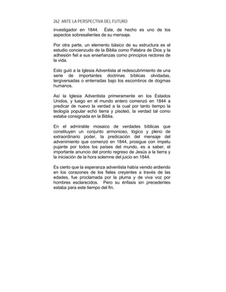 262 ANTE LA PERSPECTIVA DEL FUTURO
investigador en 1844. Éste, de hecho es uno de los
aspectos sobresalientes de su mensaje.
Por otra parte, un elemento básico de su estructura es el
estudio concienzudo de la Biblia como Palabra de Dios y la
adhesión fiel a sus enseñanzas como principios rectores de
la vida.
Esto guió a la Iglesia Adventista al redescubrimiento de una
serie de importantes doctrinas bíblicas olvidadas,
tergiversadas o enterradas bajo los escombros de dogmas
humanos.
Así la Iglesia Adventista primeramente en los Estados
Unidos, y luego en el mundo entero comenzó en 1844 a
predicar de nuevo la verdad a la cual por tanto tiempo la
teología popular echó tierra y pisoteó, la verdad tal como
estaba consignada en la Biblia.
En el admirable mosaico de verdades bíblicas que
constituyen un conjunto armonioso, lógico y pleno de
extraordinario poder, la predicación del mensaje del
advenimiento que comenzó en 1844, prosigue con ímpetu
pujante por todos los países del mundo, es a saber, el
importante anuncio del pronto regreso de Jesús a la tierra y
la iniciación de la hora solemne del juicio en 1844.
Es cierto que la esperanza adventista había venido ardiendo
en los corazones de los fieles creyentes a través de las
edades, fue proclamada por la pluma y de viva voz por
hombres esclarecidos. Pero su énfasis sin precedentes
estaba para este tiempo del fin.
 