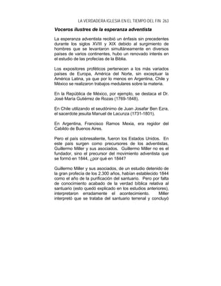 LA VERDADERA IGLESIA EN EL TIEMPO DEL FIN 263
VVoocceerrooss iilluussttrreess ddee llaa eessppeerraannzzaa aaddvveennttiissttaa
La esperanza adventista recibió un énfasis sin precedentes
durante los siglos XVIII y XIX debido al surgimiento de
hombres que se levantaron simultáneamente en diversos
países de varios continentes, hubo un renovado interés en
el estudio de las profecías de la Biblia.
Los expositores proféticos pertenecen a los más variados
países de Europa, América del Norte, sin exceptuar la
América Latina, ya que por lo menos en Argentina, Chile y
México se realizaron trabajos medulares sobre la materia.
En la República de México, por ejemplo, se destaca el Dr.
José María Gutiérrez de Rozas (1769-1848).
En Chile utilizando el seudónimo de Juan Josafar Ben Ezra,
el sacerdote jesuita Manuel de Lacunza (1731-1801).
En Argentina, Francisco Ramos Mexia, era regidor del
Cabildo de Buenos Aires.
Pero el país sobresaliente, fueron los Estados Unidos. En
este país surgen como precursores de los adventistas,
Guillermo Miller y sus asociados. Guillermo Miller no es el
fundador, sino el precursor del movimiento adventista que
se formó en 1844, ¿por qué en 1844?
Guillermo Miller y sus asociados, de un estudio detenido de
la gran profecía de los 2.300 años, habían establecido 1844
como el año de la purificación del santuario. Pero por falta
de conocimiento acabado de la verdad bíblica relativa al
santuario (esto quedó explicado en los estudios anteriores),
interpretaron erradamente el acontecimiento. Miller
interpretó que se trataba del santuario terrenal y concluyó
 