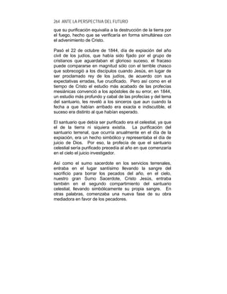 264 ANTE LA PERSPECTIVA DEL FUTURO
que su purificación equivalía a la destrucción de la tierra por
el fuego, hecho que se verificaría en forma simultánea con
el advenimiento de Cristo.
Pasó el 22 de octubre de 1844, día de expiación del año
civil de los judíos, que había sido fijado por el grupo de
cristianos que aguardaban el glorioso suceso, el fracaso
puede compararse en magnitud sólo con el terrible chasco
que sobrecogió a los discípulos cuando Jesús, en lugar de
ser proclamado rey de los judíos, de acuerdo con sus
expectativas erradas, fue crucificado. Pero así como en el
tiempo de Cristo el estudio más acabado de las profecías
mesiánicas convenció a los apóstoles de su error, en 1844,
un estudio más profundo y cabal de las profecías y del tema
del santuario, les reveló a los sinceros que aun cuando la
fecha a que habían arribado era exacta e indiscutible, el
suceso era distinto al que habían esperado.
El santuario que debía ser purificado era el celestial, ya que
el de la tierra ni siquiera existía. La purificación del
santuario terrenal, que ocurría anualmente en el día de la
expiación, era un hecho simbólico y representaba el día de
juicio de Dios. Por eso, la profecía de que el santuario
celestial sería purificado precedía al año en que comenzaría
en el cielo el juicio investigador.
Así como el sumo sacerdote en los servicios terrenales,
entraba en el lugar santísimo llevando la sangre del
sacrificio para borrar los pecados del año, en el cielo,
nuestro gran Sumo Sacerdote, Cristo Jesús, entraba
también en el segundo compartimiento del santuario
celestial, llevando simbólicamente su propia sangre. En
otras palabras, comenzaba una nueva fase de su obra
mediadora en favor de los pecadores.
 