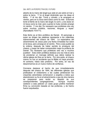 266 ANTE LA PERSPECTIVA DEL FUTURO
abierto de la mano del ángel que está en pie sobre el mar y
sobre la tierra. Y fui al ángel diciéndole que me diese el
librito. Y él me dijo: Toma y cómelo; y te amargará el
vientre, pero en tu boca será dulce como la miel. Entonces
tomé el librito de la mano del ángel, lo comí; y era dulce en
mi boca como la miel, pero cuando lo hube comido amargó
mi vientre. Y me dijo: Es necesario que profetices otra vez
sobre muchos pueblos, naciones, lenguas y reyes”
(Apocalipsis 10:8-11).
Este librito es el libro profético de Daniel. El personaje a
quien se dirigen las palabras representa a los milleristas
sobrevivientes del chasco de 1844. La expectativa del
advenimiento de Jesús para una fecha inmediata fue dulce
en la boca, pero amarga en el vientre. Pero a ese pueblo se
le ordena, después de haber sentido la amargura del
chasco, y luego de haber comprendido mejor la profecía de
Daniel: "Es necesario que profetices otra vez a muchos
pueblos". Esta orden profética destaca una vez más la obra
de proclamar un mensaje definido que debía realizar la
última iglesia de Dios en la tierra. Por otra parte, el chasco
mismo no fue un accidente que la Biblia no haya provisto.
Al contrario, había sido predicho. Por tanto, en vez de
desanimarnos es un nuevo motivo de confianza.
Conviene destacar el hecho de que inmediatamente
después del chasco de 1844, las diferentes iglesias que
profesaban el cristianismo a las cuales pertenecían los
creyentes adventistas comenzaron a exigirles a éstos que
abandonaran su fe en el advenimiento o que de otra manera
se prepararan para recibir su despido de sus
correspondientes congregaciones. Aunque muchos
cedieron a esta petición un vasto grupo prefirió mantener
firme su convicción basada en las profecías, y de hecho
fueron expulsados.
 