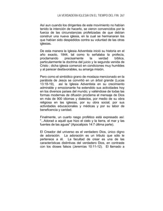 LA VERDADERA IGLESIA EN EL TIEMPO DEL FIN 267
Así aun cuando los dirigentes de este movimiento no habían
tenido la intención de hacerlo, se vieron convencidos por la
fuerza de las circunstancias profetizadas de que debían
construir una nueva iglesia, en la cual se hermanaran los
que habían sido despedidos contra su voluntad de las otras
iglesias.
De esta manera la Iglesia Adventista inició su historia en el
año exacto, 1844, tal como lo señalaba la profecía,
proclamando precisamente la verdad bíblica,
particularmente la doctrina del juicio y la segunda venida de
Cristo ; dicha iglesia comenzó en condiciones muy humildes
y al parecer desfavorables, su amarga misión.
Pero como el simbólico grano de mostaza mencionado en la
parábola de Jesús se convirtió en un árbol grande (Lucas
13:18-19), así la Iglesia Adventista en su crecimiento
admirable y emocionante ha extendido sus actividades hoy
en los diversos países del mundo; y valiéndose de todas las
formas modernas de difusión proclama el mensaje de Dios
en más de 900 idiomas y dialectos, por medio de su obra
religiosa en las iglesias, por su obra social, por sus
actividades educacionales y médicas y por su labor de
beneficencia y caridad.
Finalmente, un cuarto rasgo profético está expresado así:
"...Adorad a aquél que hizo el cielo y la tierra, el mar y las
fuentes de las aguas" (Apocalipsis 14:7 última parte).
El Creador del universo es el verdadero Dios, único digno
de adoración. La adoración es un tributo que sólo le
pertenece a él. La facultad de crear es una de las
características distintivas del verdadero Dios, en contraste
con los dioses falsos (Jeremías 10:11-12). El llamado a
 