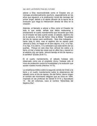 268 ANTE LA PERSPECTIVA DEL FUTURO
adorar a Dios reconociéndole como el Creador era un
mensaje providencialmente oportuno, especialmente en los
años que siguieron a la predicación inicial del mensaje del
primer ángel, debido a la rápida difusión de la teoría de la
evolución que niega la intervención directa de Dios en la
creación.
Además, el llamado a adorar a Dios como el Creador de
todo lo que existe, señala que debía restaurarse y
proclamarse el cuarto mandamiento que recuerda que Dios
es el Creador de todo cuanto existe; el sábado, séptimo día
de la semana, el día del Señor: Dice la Biblia: "Acuérdate
del día de reposo para santificarlo. Seis días trabajarás y
harás toda tu obra, mas el séptimo día es reposo para
Jehová tu Dios; no hagas en el obra alguna, ni tú, ni tu hijo,
ni tu hija, ni tu siervo, ni tu extranjero que está dentro de tus
puertas. Porque en seis días hizo Jehová los cielos y la
tierra, el mar y todas las cosas que en ellos hay y reposó en
el séptimo día; por tanto, Jehová bendijo el día de reposo y
lo santificó" (Éxodo 20:8-11).
Si el cuarto mandamiento, el sábado hubiese sido
observado como era el propósito divino, hubiese sido el
muro de protección contra la incredulidad y la evolución que
azotan nuestro mundo (Hechos 14:15).
La enseñanza bíblica sobre la segunda venida de Cristo a la
tierra y el cuarto mandamiento sobre la observancia del
sábado como el día de reposo, día del Señor, dieron origen
al nombre del movimiento religioso que se inició en 1844,
inspirado en las profecías de Daniel 8:13-14 y Apocalipsis
14. De ahí entonces, nace el nombre "Adventista del
Séptimo Día".
 