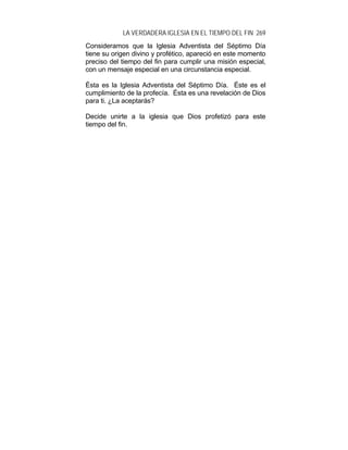 LA VERDADERA IGLESIA EN EL TIEMPO DEL FIN 269
Consideramos que la Iglesia Adventista del Séptimo Día
tiene su origen divino y profético, apareció en este momento
preciso del tiempo del fin para cumplir una misión especial,
con un mensaje especial en una circunstancia especial.
Ésta es la Iglesia Adventista del Séptimo Día. Éste es el
cumplimiento de la profecía. Ésta es una revelación de Dios
para ti. ¿La aceptarás?
Decide unirte a la iglesia que Dios profetizó para este
tiempo del fin.
 