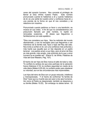 DIOS EL PADRE 27
caras del corazón humano. Nos concede el privilegio de
llamar al Dios infinito nuestro Padre. Este nombre
pronunciado cuando le hablamos a él y cuando hablamos
de él, es una señal de nuestro amor y confianza hacia él, y
una prenda de la forma en que él nos considera y se
relaciona con nosotros.
Pronunciado cuando pedimos un favor o una bendición, es
música en sus oídos. A fin de que no consideráramos una
presunción llamarlo por este nombre, lo repitió en
renovadas ocasiones. Él desea que lleguemos a
familiarizarnos con este apelativo.
"Dios nos considera sus hijos. Nos ha redimido del mundo
abandonado, y nos ha escogido para que lleguemos a ser
miembros de la familia real, hijos e hijas del Rey del cielo.
Nos invita a confiar en él, con una confianza más profunda y
más fuerte que aquella que un hijo deposita en un padre
terrenal. Los padres aman a sus hijos, pero el amor de Dios
es más grande, más amplio, más profundo de lo que y amor
humano le es posible ser" (Elena G. de White, Palabras de
Vida del Gran Maestro, Pág. 107).
El hecho de ser hijos de Dios marca el sello de toda tu vida.
Te confiere la certeza de que eres partícipe de la salvación
futura (Hebreos 2:10); te confiere seguridad en medio de la
vida diaria (Mateo 6:25-34), te confiere poder para obedecer
su voluntad, aun en las circunstancias más imprevisibles.
Los hijos del reino de Dios son un grupo reducido, indefenso
y menospreciado. Y el hecho de conformar "la familia de
Dios" hace que su muerte sea aún peor a los ojos humanos.
Así como el Padre es despreciado, también se desprecia a
su familia (Mateo 10:25). Sin embargo no debes temer. El
 