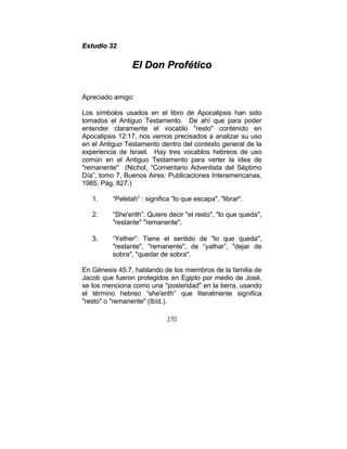270
EEssttuuddiioo 3322
EEll DDoonn PPrrooffééttiiccoo
Apreciado amigo:
Los símbolos usados en el libro de Apocalipsis han sido
tomados el Antiguo Testamento. De ahí que para poder
entender claramente el vocablo "resto" contenido en
Apocalipsis 12:17, nos vemos precisados a analizar su uso
en el Antiguo Testamento dentro del contexto general de la
experiencia de Israel. Hay tres vocablos hebreos de uso
común en el Antiguo Testamento para verter la idea de
"remanente" (Nichol, “Comentario Adventista del Séptimo
Día”, tomo 7, Buenos Aires: Publicaciones Interamericanas,
1985, Pág. 827.)
1. “Peletah” : significa "lo que escapa", "librar".
2. “She'erith”: Quiere decir "el resto", "lo que queda",
"restante" "remanente".
3. “Yether”: Tiene el sentido de "lo que queda",
"restante", "remanente", de “yathar”, "dejar de
sobra", "quedar de sobra".
En Génesis 45:7, hablando de los miembros de la familia de
Jacob que fueron protegidos en Egipto por medio de José,
se los menciona como una "posteridad" en la tierra, usando
el término hebreo “she'erith” que literalmente significa
"resto" o "remanente" (Ibíd.).
 