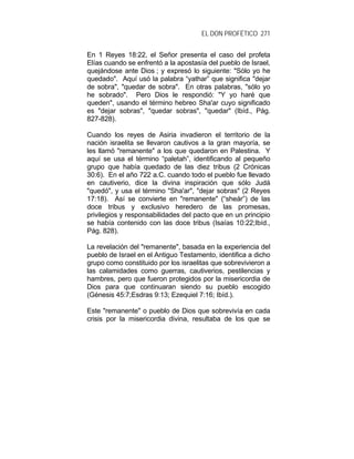 EL DON PROFÉTICO 271
En 1 Reyes 18:22, el Señor presenta el caso del profeta
Elías cuando se enfrentó a la apostasía del pueblo de Israel,
quejándose ante Dios ; y expresó lo siguiente: "Sólo yo he
quedado". Aquí usó la palabra “yathar” que significa "dejar
de sobra", "quedar de sobra". En otras palabras, "sólo yo
he sobrado". Pero Dios le respondió: "Y yo haré que
queden", usando el término hebreo Sha'ar cuyo significado
es "dejar sobras", "quedar sobras", "quedar" (Ibíd., Pág.
827-828).
Cuando los reyes de Asiria invadieron el territorio de la
nación israelita se llevaron cautivos a la gran mayoría, se
les llamó "remanente" a los que quedaron en Palestina. Y
aquí se usa el término “paletah”, identificando al pequeño
grupo que había quedado de las diez tribus (2 Crónicas
30:6). En el año 722 a.C. cuando todo el pueblo fue llevado
en cautiverio, dice la divina inspiración que sólo Judá
"quedó", y usa el término "Sha'ar", "dejar sobras" (2 Reyes
17:18). Así se convierte en "remanente" (“sheár”) de las
doce tribus y exclusivo heredero de las promesas,
privilegios y responsabilidades del pacto que en un principio
se había contenido con las doce tribus (Isaías 10:22;Ibíd.,
Pág. 828).
La revelación del "remanente", basada en la experiencia del
pueblo de Israel en el Antiguo Testamento, identifica a dicho
grupo como constituido por los israelitas que sobrevivieron a
las calamidades como guerras, cautiverios, pestilencias y
hambres, pero que fueron protegidos por la misericordia de
Dios para que continuaran siendo su pueblo escogido
(Génesis 45:7;Esdras 9:13; Ezequiel 7:16; Ibíd.).
Este "remanente" o pueblo de Dios que sobrevivía en cada
crisis por la misericordia divina, resultaba de los que se
 