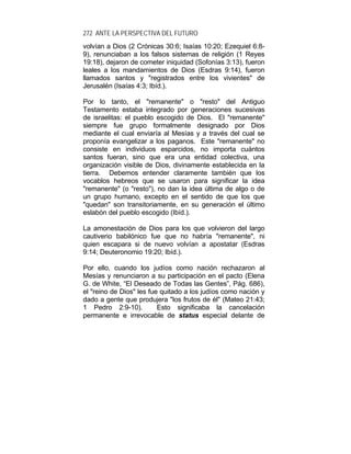 272 ANTE LA PERSPECTIVA DEL FUTURO
volvían a Dios (2 Crónicas 30:6; Isaías 10:20; Ezequiel 6:8-
9), renunciaban a los falsos sistemas de religión (1 Reyes
19:18), dejaron de cometer iniquidad (Sofonías 3:13), fueron
leales a los mandamientos de Dios (Esdras 9:14), fueron
llamados santos y "registrados entre los vivientes" de
Jerusalén (Isaías 4:3; Ibíd.).
Por lo tanto, el "remanente" o "resto" del Antiguo
Testamento estaba integrado por generaciones sucesivas
de israelitas: el pueblo escogido de Dios. El "remanente"
siempre fue grupo formalmente designado por Dios
mediante el cual enviaría al Mesías y a través del cual se
proponía evangelizar a los paganos. Este "remanente" no
consiste en individuos esparcidos, no importa cuántos
santos fueran, sino que era una entidad colectiva, una
organización visible de Dios, divinamente establecida en la
tierra. Debemos entender claramente también que los
vocablos hebreos que se usaron para significar la idea
"remanente" (o "resto"), no dan la idea última de algo o de
un grupo humano, excepto en el sentido de que los que
"quedan" son transitoriamente, en su generación el último
eslabón del pueblo escogido (Ibíd.).
La amonestación de Dios para los que volvieron del largo
cautiverio babilónico fue que no habría "remanente", ni
quien escapara si de nuevo volvían a apostatar (Esdras
9:14; Deuteronomio 19:20; Ibíd.).
Por ello, cuando los judíos como nación rechazaron al
Mesías y renunciaron a su participación en el pacto (Elena
G. de White, “El Deseado de Todas las Gentes”, Pág. 686),
el "reino de Dios" les fue quitado a los judíos como nación y
dado a gente que produjera "los frutos de él" (Mateo 21:43;
1 Pedro 2:9-10). Esto significaba la cancelación
permanente e irrevocable de status especial delante de
 