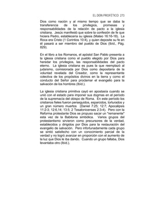 EL DON PROFÉTICO 273
Dios como nación y al mismo tiempo que se daba la
transferencia de los privilegios, promesas y
responsabilidades de la relación de pacto a la iglesia
cristiana. Jesús manifestó que sobre la confesión de fe que
hiciera Pedro, establecería su iglesia (Mateo 16:16-18). La
Roca era Cristo (1 Corintios 10:4), y quien deposite su fe en
él pasará a ser miembro del pueblo de Dios (Ibíd., Pág.
829).
En el libro a los Romanos, el apóstol San Pablo presenta a
la iglesia cristiana como el pueblo elegido por Dios para
heredar los privilegios, las responsabilidades del pacto
eterno. La iglesia cristiana es pues la que reemplazó al
judaísmo, comisionada por Dios como depositaria de la
voluntad revelada del Creador, como la representante
colectiva de los propósitos divinos en la tierra y como el
conducto del Señor para proclamar el evangelio para la
salvación de los hombres (Ibíd.).
La iglesia cristiana primitiva cayó en apostasía cuando se
unió con el estado para imponer sus dogmas en el período
de la supremacía del obispo de Roma. En este período los
cristianos fieles fueron perseguidos, esparcidos, torturados y
un gran número muertos (Daniel 7:25; 12:7; Apocalipsis
11:2-3; 12:6,14; 13:5; 2 Tesalonicenses 2:3-4). Pero con la
Reforma protestante Dios se propuso sacar un "remanente"
esta vez de la Babilonia simbólica. Varios grupos del
protestantismo sirvieron como precursores de la verdad,
establecidos y dirigidos por Dios para la restauración del
evangelio de salvación. Pero infortunadamente cada grupo
se sintió satisfecho con un conocimiento parcial de la
verdad y no logró avanzar en proporción con el aumento de
la luz que Dios le iba dando. Cuando un grupo fallaba, Dios
levantaba otro (Ibíd.).
 