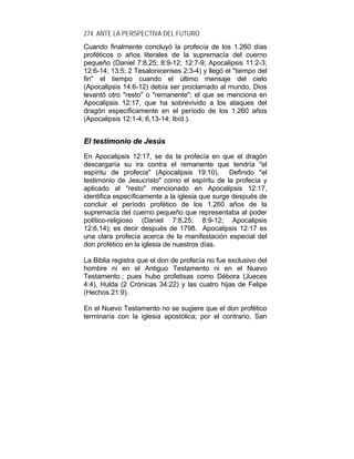 274 ANTE LA PERSPECTIVA DEL FUTURO
Cuando finalmente concluyó la profecía de los 1.260 días
proféticos o años literales de la supremacía del cuerno
pequeño (Daniel 7:8,25; 8:9-12; 12:7-9; Apocalipsis 11:2-3;
12:6-14; 13:5; 2 Tesalonicenses 2:3-4) y llegó el "tiempo del
fin" el tiempo cuando el último mensaje del cielo
(Apocalipsis 14:6-12) debía ser proclamado al mundo, Dios
levantó otro "resto" o "remanente"; el que se menciona en
Apocalipsis 12:17, que ha sobrevivido a los ataques del
dragón específicamente en el período de los 1.260 años
(Apocalipsis 12:1-4; 6,13-14; Ibíd.).
EEll tteessttiimmoonniioo ddee JJeessúúss
En Apocalipsis 12:17, se da la profecía en que el dragón
descargaría su ira contra el remanente que tendría "el
espíritu de profecía" (Apocalipsis 19:10). Definido "el
testimonio de Jesucristo" como el espíritu de la profecía y
aplicado al "resto" mencionado en Apocalipsis 12:17,
identifica específicamente a la iglesia que surge después de
concluir el período profético de los 1.260 años de la
supremacía del cuerno pequeño que representaba al poder
político-religioso (Daniel 7:8,25; 8:9-12; Apocalipsis
12:6,14); es decir después de 1798. Apocalipsis 12:17 es
una clara profecía acerca de la manifestación especial del
don profético en la iglesia de nuestros días.
La Biblia registra que el don de profecía no fue exclusivo del
hombre ni en el Antiguo Testamento ni en el Nuevo
Testamento ; pues hubo profetisas como Débora (Jueces
4:4), Hulda (2 Crónicas 34:22) y las cuatro hijas de Felipe
(Hechos 21:9).
En el Nuevo Testamento no se sugiere que el don profético
terminaría con la iglesia apostólica; por el contrario, San
 