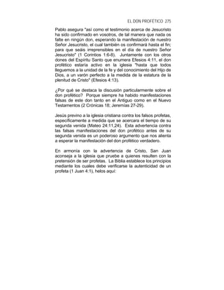 EL DON PROFÉTICO 275
Pablo asegura "así como el testimonio acerca de Jesucristo
ha sido confirmado en vosotros, de tal manera que nada os
falte en ningún don, esperando la manifestación de nuestro
Señor Jesucristo, el cual también os confirmará hasta el fin;
para que seáis irreprensibles en el día de nuestro Señor
Jesucristo" (1 Corintios 1:6-8). Juntamente con los otros
dones del Espíritu Santo que enumera Efesios 4:11, el don
profético estaría activo en la iglesia "hasta que todos
lleguemos a la unidad de la fe y del conocimiento del Hijo de
Dios, a un varón perfecto a la medida de la estatura de la
plenitud de Cristo" (Efesios 4:13).
¿Por qué se destaca la discusión particularmente sobre el
don profético? Porque siempre ha habido manifestaciones
falsas de este don tanto en el Antiguo como en el Nuevo
Testamentos (2 Crónicas 18; Jeremías 27-29).
Jesús previno a la iglesia cristiana contra los falsos profetas,
específicamente a medida que se acercara el tiempo de su
segunda venida (Mateo 24:11,24). Esta advertencia contra
las falsas manifestaciones del don profético antes de su
segunda venida es un poderoso argumento que nos alienta
a esperar la manifestación del don profético verdadero.
En armonía con la advertencia de Cristo, San Juan
aconseja a la iglesia que pruebe a quienes resulten con la
pretensión de ser profetas. La Biblia establece los principios
mediante los cuales debe verificarse la autenticidad de un
profeta (1 Juan 4:1), helos aquí:
 
