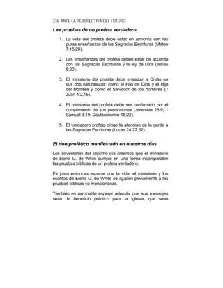 276 ANTE LA PERSPECTIVA DEL FUTURO
LLaass pprruueebbaass ddee uunn pprrooffeettaa vveerrddaaddeerroo
1. La vida del profeta debe estar en armonía con las
puras enseñanzas de las Sagradas Escrituras (Mateo
7:15,20).
2. Las enseñanzas del profeta deben estar de acuerdo
con las Sagradas Escrituras y la ley de Dios (Isaías
8:20).
3. El ministerio del profeta debe ensalzar a Cristo en
sus dos naturalezas: como el Hijo de Dios y el Hijo
del Hombre y como el Salvador de los hombres (1
Juan 4:2,15).
4. El ministerio del profeta debe ser confirmado por el
cumplimiento de sus predicciones (Jeremías 28:9; 1
Samuel 3:19; Deuteronomio 18:22).
5. El verdadero profeta dirige la atención de la gente a
las Sagradas Escrituras (Lucas 24:27,32).
EEll ddoonn pprrooffééttiiccoo mmaanniiffeessttaaddoo eenn nnuueessttrrooss ddííaass
Los adventistas del séptimo día creemos que el ministerio
de Elena G. de White cumple en una forma incomparable
las pruebas bíblicas de un profeta verdadero.
Es justo entonces esperar que la vida, el ministerio y los
escritos de Elena G. de White se ajusten plenamente a las
pruebas bíblicas ya mencionadas.
También es razonable esperar además que sus mensajes
sean de beneficio práctico para la Iglesia, que sean
 