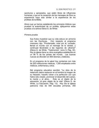 EL DON PROFÉTICO 277
oportunos y apropiados, que estén libres de influencias
humanas y que en la recepción de los mensajes de Dios su
experiencia haya sido similar a la experiencia de los
profetas de la Biblia.
Ahora que ya hemos establecido los principios bíblicos que
prueban la autenticidad de un profeta, apliquemos estas
pruebas a la señora Elena G. de White:
Primera prueba
Sus frutos muestran que su vida estuvo en armonía
con las Escrituras. Con respecto al programa
misionero dijo: "Proclamadlo, orad por él, contadlo,
llenad el mundo con el mensaje de la verdad, y
continuad llevándolo a las regiones de ultramar"
(Elena G. de White, “Testimonios”, tomo 9, Pág. 30).
Hoy la iglesia tiene su obra evangélica establecida en
un 98 % de los países del mundo. Las buenas
nuevas se difunden en 900 idiomas y dialectos.
En el programa de la salud hoy contamos con más
de 200 instituciones médicas, 1.200 empleados entre
médicos, enfermeras y otros.
Del programa educativo escribió: "La obra de la
redención debía restaurar en el hombre la imagen de
su Hacedor, hacerlo volver a la perfección con que
había sido creado, promover el desarrollo del cuerpo,
la mente y el alma... Éste es el objeto de la
educación, el gran objeto de la vida” (Elena G. de
White, La Educación, Pág. 13). Hoy día la Iglesia
patrocina más de 500 escuelas primarias, 350
 