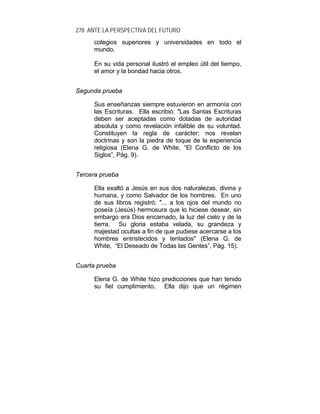 278 ANTE LA PERSPECTIVA DEL FUTURO
colegios superiores y universidades en todo el
mundo.
En su vida personal ilustró el empleo útil del tiempo,
el amor y la bondad hacia otros.
Segunda prueba
Sus enseñanzas siempre estuvieron en armonía con
las Escrituras. Ella escribió: "Las Santas Escrituras
deben ser aceptadas como dotadas de autoridad
absoluta y como revelación infalible de su voluntad.
Constituyen la regla de carácter; nos revelan
doctrinas y son la piedra de toque de la experiencia
religiosa (Elena G. de White, “El Conflicto de los
Siglos”, Pág. 9).
Tercera prueba
Ella exaltó a Jesús en sus dos naturalezas, divina y
humana, y como Salvador de los hombres. En uno
de sus libros registró: "... a los ojos del mundo no
poseía (Jesús) hermosura que lo hiciese desear, sin
embargo era Dios encarnado, la luz del cielo y de la
tierra. Su gloria estaba velada, su grandeza y
majestad ocultas a fin de que pudiese acercarse a los
hombres entristecidos y tentados" (Elena G. de
White, “El Deseado de Todas las Gentes”, Pág. 15).
Cuarta prueba
Elena G. de White hizo predicciones que han tenido
su fiel cumplimiento. Ella dijo que un régimen
 