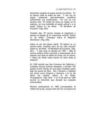 EL DON PROFÉTICO 279
alimenticio cargado de grasa animal era dañino. En
su tiempo nada se sabía de esto. Y aún hoy se
siguen realizando descubrimientos científicos
confirmando sus predicciones. En uno de sus
escritos dice: "El aceite tal como se ingiere en la
aceituna, es muy preferible al aceite animal y a la
grasa" (Elena G. de White, “El Ministerio de
Curación”, Pág. 229).
También dijo: "El azúcar recarga el organismo y
estorba el trabajo de la maquinaria viviente" (Elena
G. de White, “Consejos sobre el Régimen
Alimenticio”, Pág. 393).
Sobre el uso del tabaco alertó: "El tabaco es un
veneno lento, insidioso pero de los más nocivos"
(Elena G. de White, “El Ministerio de Curación”, Pág.
251). Y sólo para la década de 1950 - 1960 la
ciencia médica recién comenzó a preocuparse de la
relación que tiene el hábito de fumar con el cáncer.
Y Elena de White había escrito 50 años atrás al
respecto.
En 1902 advirtió que San Francisco de California y
unidades vecinas sufrirían desastres, y escribió: "No
pasará mucho tiempo sin que estas ciudades sufran
bajo los juicios de Dios. San Francisco y Oakland
son ahora como Sodoma y Gomorra y la ira del
Señor las visitará" (Elena G. de White,
“Evangelismo”, Pág. 403). Y el 18 de abril de 1906
ocurrió un terremoto que devastó las ciudades
mencionadas.
Muchos predicadores en 1890 pronosticaban el
milenio de la paz, porque este año fue una época de
 
