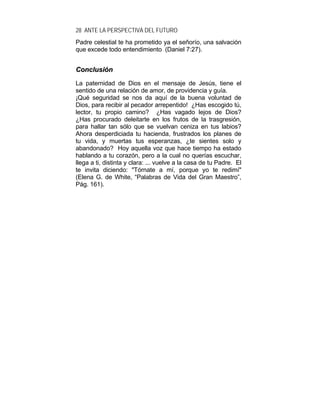 28 ANTE LA PERSPECTIVA DEL FUTURO
Padre celestial te ha prometido ya el señorío, una salvación
que excede todo entendimiento (Daniel 7:27).
CCoonncclluussiióónn
La paternidad de Dios en el mensaje de Jesús, tiene el
sentido de una relación de amor, de providencia y guía.
¡Qué seguridad se nos da aquí de la buena voluntad de
Dios, para recibir al pecador arrepentido! ¿Has escogido tú,
lector, tu propio camino? ¿Has vagado lejos de Dios?
¿Has procurado deleitarte en los frutos de la trasgresión,
para hallar tan sólo que se vuelvan ceniza en tus labios?
Ahora desperdiciada tu hacienda, frustrados los planes de
tu vida, y muertas tus esperanzas, ¿te sientes solo y
abandonado? Hoy aquella voz que hace tiempo ha estado
hablando a tu corazón, pero a la cual no querías escuchar,
llega a ti, distinta y clara: ... vuelve a la casa de tu Padre. El
te invita diciendo: "Tórnate a mí, porque yo te redimí"
(Elena G. de White, “Palabras de Vida del Gran Maestro”,
Pág. 161).
 
