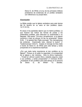 EL DON PROFÉTICO 281
Elena G. de White a la luz de los principios bíblicos
probatorios da evidencias de un profeta verdadero
con referencia a su propia labor.
CCoonncclluussiióónn
La Biblia predijo que la iglesia verdadera para este tiempo
del fin tendría en su seno el don profético (Apoc.
12:17;19:10).
Ni Jesús ni los apóstoles dijeron que no habría profetas. Lo
que hicieron fue indicar las formas de probar a los
pretendidos profetas, para descubrir su autenticidad o su
falsedad. Dijo Isaías: "¡A la ley y al testimonio! si no dijeren
conforme a esto es porque no les ha amanecido" (Isaías
8:20). Y el apóstol San Pablo aconsejó: "No menosprecies
las profecías. Examinadlo todo, retened lo bueno" (1
Tesalonicenses 5:20-21). Acepta el mensaje de Dios dado
a través de Elena G. de White para este tiempo y serás
prosperado en tu experiencia espiritual.
¿Por qué darle tanta importancia al don profético en la
Iglesia? Porque en él están la seguridad y la prosperidad
de la Iglesia y del individuo. Dice la divina inspiración:
..."Creed en Jehová vuestro Dios y estaréis seguros; creed
a sus profetas, y seréis prosperados" (1 Crónicas 20:20).
¿Aceptarás el don profético para este tiempo en la persona
de Elena G. de White? Tú decides.
 